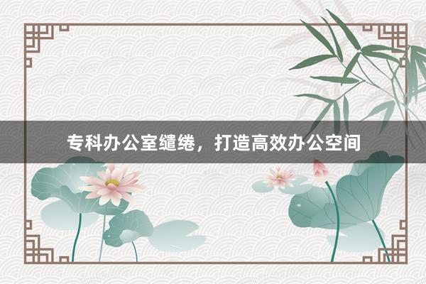 专科办公室缱绻，打造高效办公空间