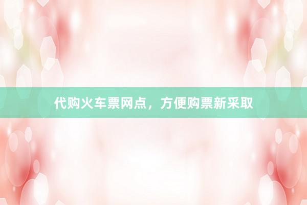 代购火车票网点，方便购票新采取
