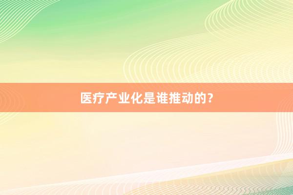 医疗产业化是谁推动的？
